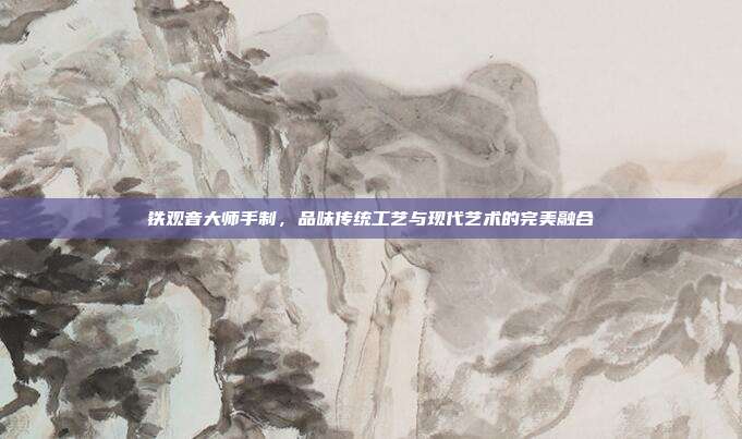 铁观音大师手制，品味传统工艺与现代艺术的完美融合