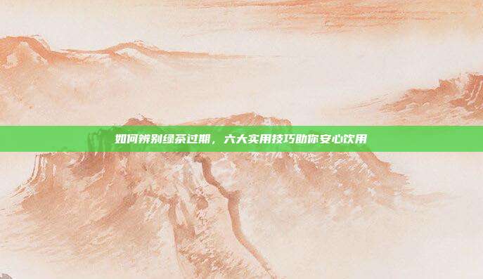 如何辨别绿茶过期，六大实用技巧助你安心饮用