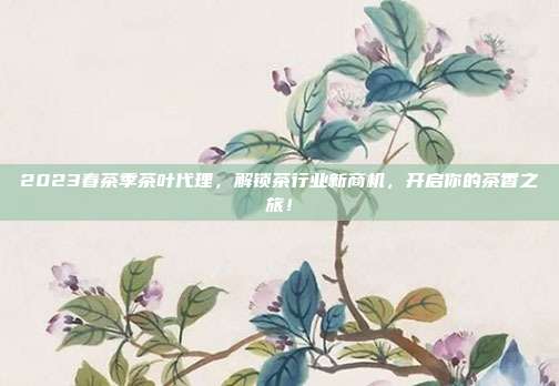 2023春茶季茶叶代理，解锁茶行业新商机，开启你的茶香之旅！