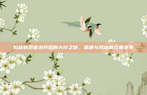揭秘铁观音泡开后的大叶之谜，品质与风味的双重享受