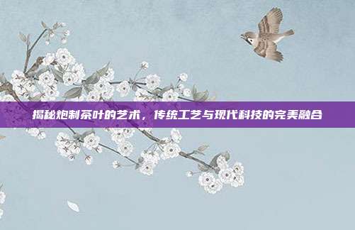 揭秘炮制茶叶的艺术，传统工艺与现代科技的完美融合