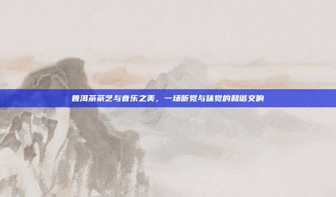 普洱茶茶艺与音乐之美，一场听觉与味觉的和谐交响