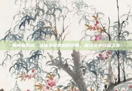 春前普洱茶，品味春意盎然的茶香，探寻茶中珍品之美