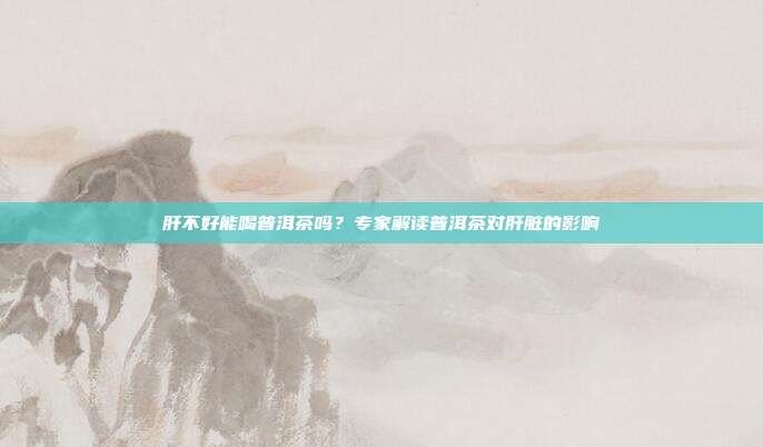 肝不好能喝普洱茶吗？专家解读普洱茶对肝脏的影响