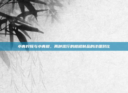 小青柠檬与小青柑，两种流行的柑橘制品的详细对比