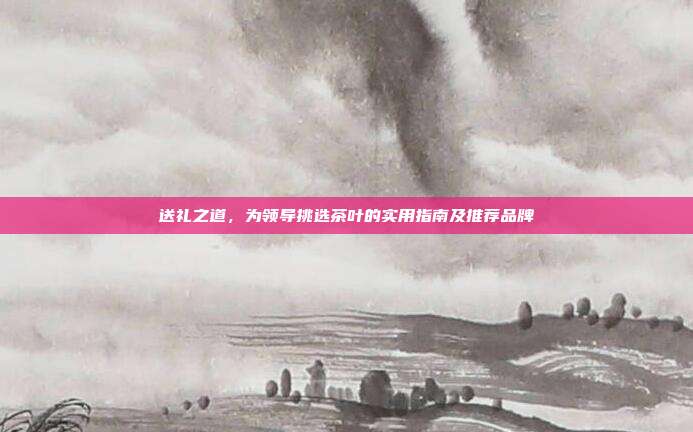 送礼之道，为领导挑选茶叶的实用指南及推荐品牌