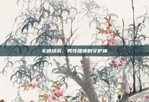 毛峰绿茶，男性健康的守护神