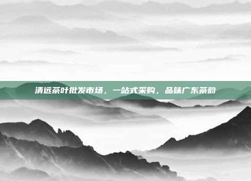 清远茶叶批发市场，一站式采购，品味广东茶韵
