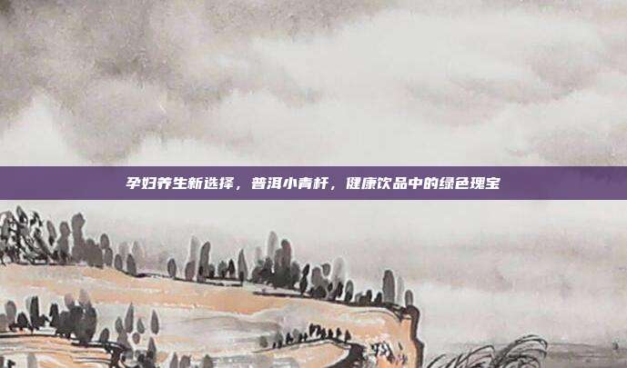 孕妇养生新选择，普洱小青杆，健康饮品中的绿色瑰宝