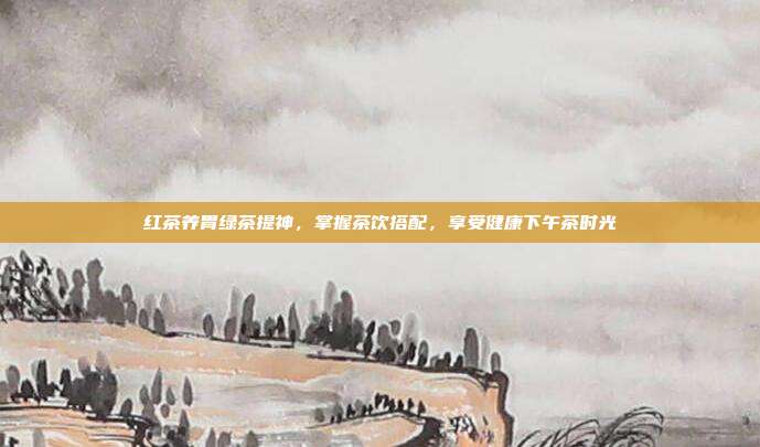 红茶养胃绿茶提神，掌握茶饮搭配，享受健康下午茶时光