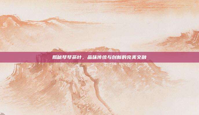 揭秘琴琴茶叶，品味传统与创新的完美交融