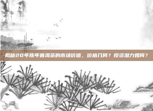 揭秘20年陈年普洱茶的市场价值，价格几何？投资潜力如何？
