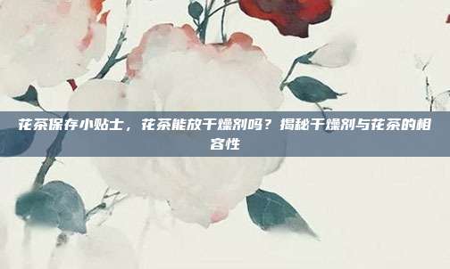 花茶保存小贴士，花茶能放干燥剂吗？揭秘干燥剂与花茶的相容性