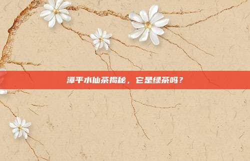 漳平水仙茶揭秘，它是绿茶吗？