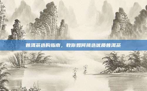 普洱茶选购指南，教你如何挑选优质普洱茶