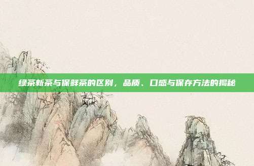 绿茶新茶与保鲜茶的区别，品质、口感与保存方法的揭秘