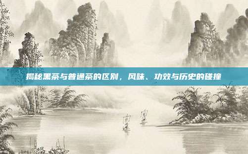 揭秘黑茶与普通茶的区别，风味、功效与历史的碰撞