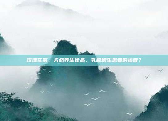 玫瑰花茶，天然养生佳品，乳腺增生患者的福音？
