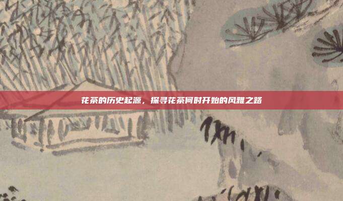 花茶的历史起源，探寻花茶何时开始的风雅之路