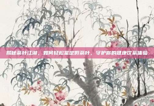 揭秘茶叶江湖，如何轻松鉴定假茶叶，守护你的健康饮茶体验