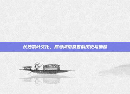 长沙茶叶文化，探寻湖南茶香的历史与韵味