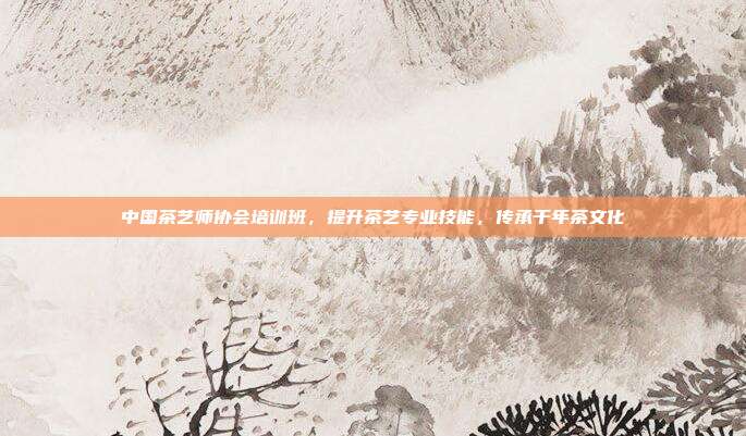 中国茶艺师协会培训班，提升茶艺专业技能，传承千年茶文化