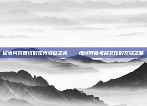 探寻河南普洱的跨界融合之美——地域特色与茶文化的交融之旅