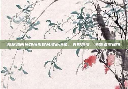 揭秘越南乌龙茶仿冒台湾茶现象，真假难辨，消费者需谨慎