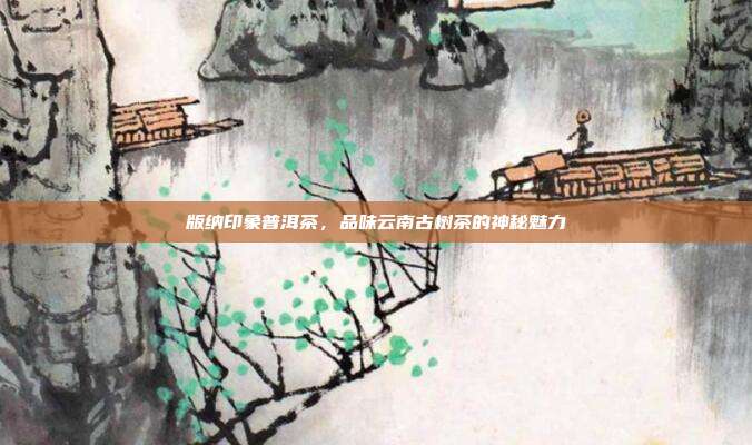 版纳印象普洱茶，品味云南古树茶的神秘魅力
