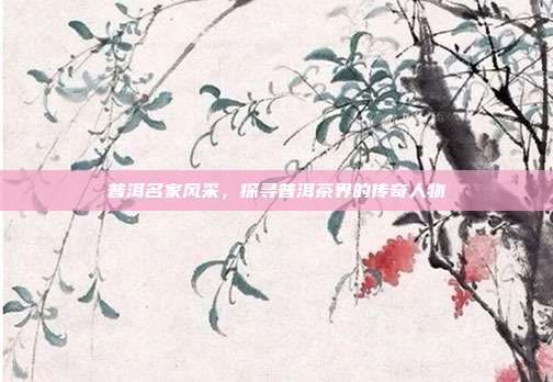 普洱名家风采，探寻普洱茶界的传奇人物