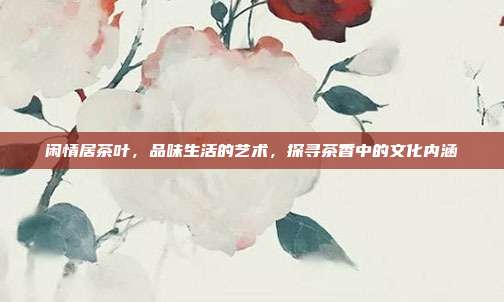 闲情居茶叶，品味生活的艺术，探寻茶香中的文化内涵