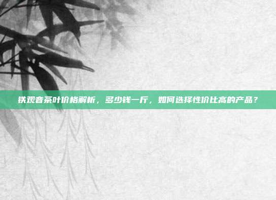 铁观音茶叶价格解析，多少钱一斤，如何选择性价比高的产品？