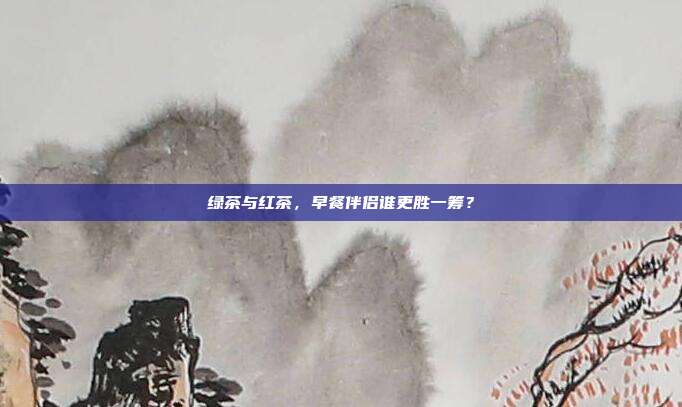 绿茶与红茶，早餐伴侣谁更胜一筹？