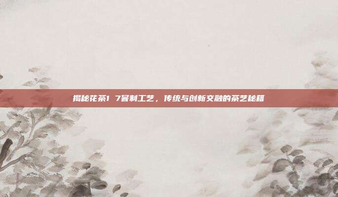揭秘花茶1 7窨制工艺，传统与创新交融的茶艺秘籍