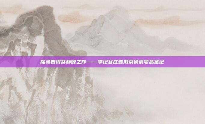探寻普洱茶巅峰之作——李记谷庄普洱茶侯爵号品鉴记