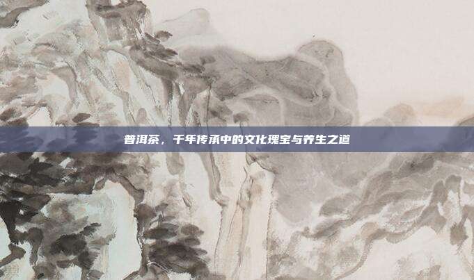 普洱茶，千年传承中的文化瑰宝与养生之道