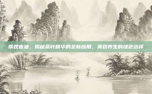 铁观音油，揭秘茶叶精华的全新应用，美容养生的绿色选择