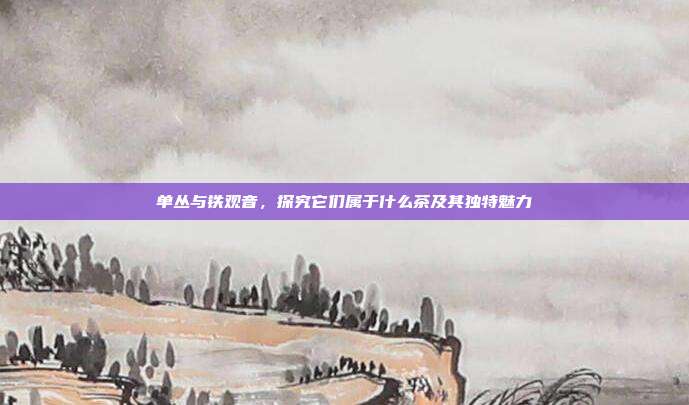 单丛与铁观音，探究它们属于什么茶及其独特魅力