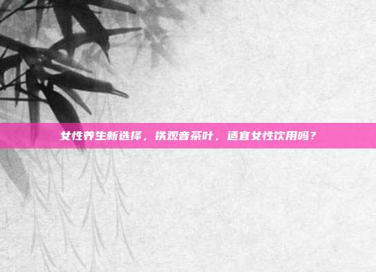 女性养生新选择，铁观音茶叶，适宜女性饮用吗？