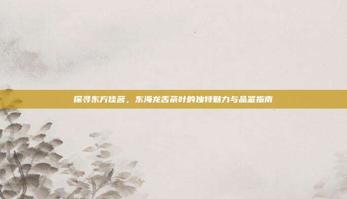 探寻东方佳茗，东海龙舌茶叶的独特魅力与品鉴指南