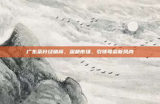 广东茶叶经销商，深耕市场，引领粤茶新风尚