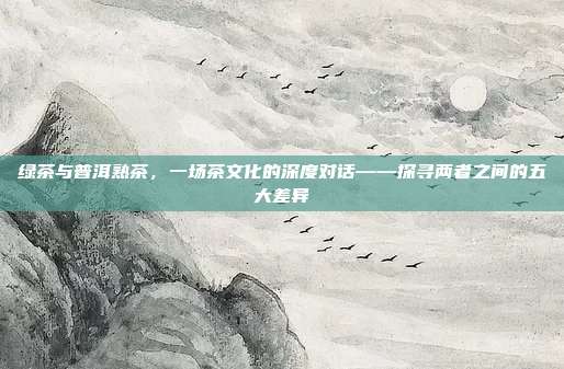 绿茶与普洱熟茶，一场茶文化的深度对话——探寻两者之间的五大差异
