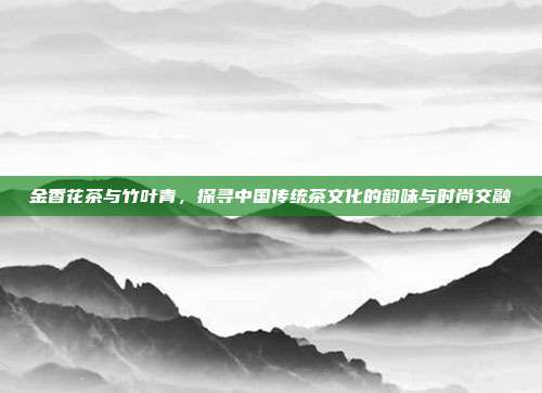 金香花茶与竹叶青，探寻中国传统茶文化的韵味与时尚交融