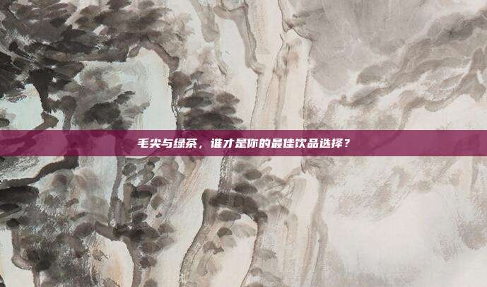 毛尖与绿茶，谁才是你的最佳饮品选择？