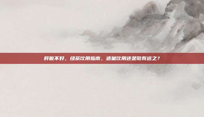 肝脏不好，绿茶饮用指南，适量饮用还是敬而远之？