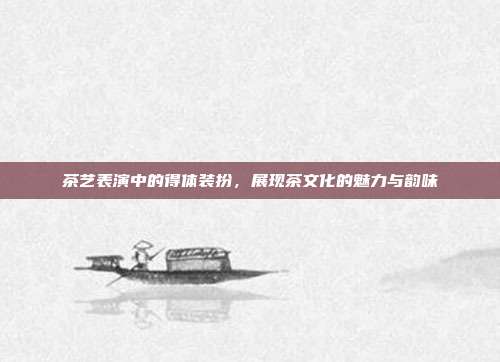 茶艺表演中的得体装扮，展现茶文化的魅力与韵味