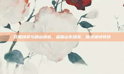 日照绿茶与崂山绿茶，品味山东绿茶，探寻地域特色