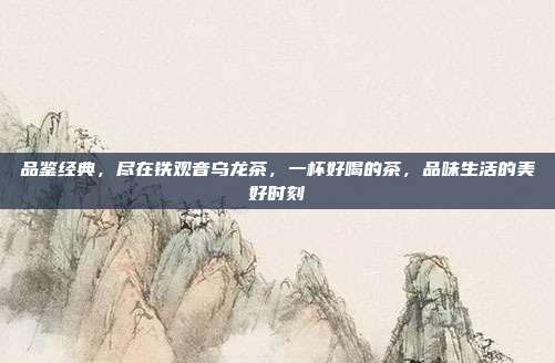 品鉴经典，尽在铁观音乌龙茶，一杯好喝的茶，品味生活的美好时刻