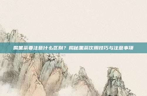 喝黑茶要注意什么区别？揭秘黑茶饮用技巧与注意事项