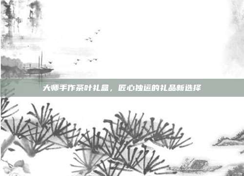 大师手作茶叶礼盒，匠心独运的礼品新选择